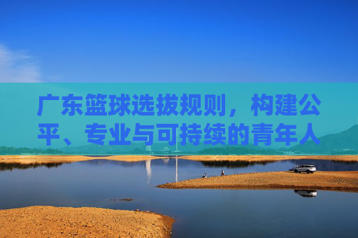 广东篮球选拔规则,构建公平、专业与可持续的青年人才选拔体系,广东篮球选拔规则,构建公平、专业与可持续的青年人才选拔体系
