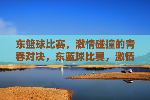 东篮球比赛，激情碰撞的青春对决，东篮球比赛，激情碰撞的青春对决