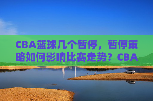CBA篮球几个暂停，暂停策略如何影响比赛走势？CBA篮球暂停策略，次数与比赛走势的关联分析