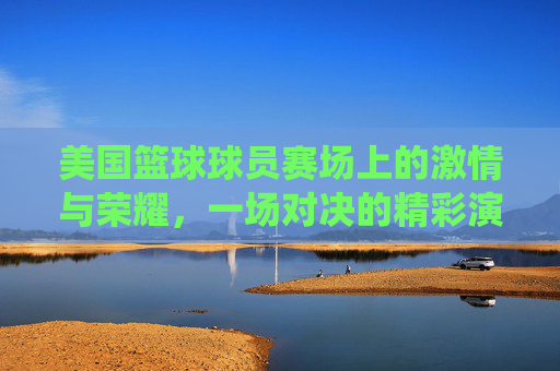 美国篮球球员赛场上的激情与荣耀,一场对决的精彩演绎,美国篮球赛场激情与荣耀,一场对决的精彩演绎