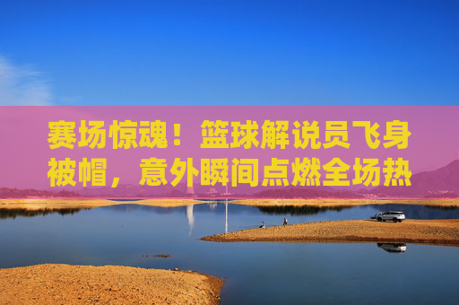 赛场惊魂!篮球解说员飞身被帽,意外瞬间点燃全场热血与幽默,赛场惊魂!篮球解说员飞身被帽,意外瞬间点燃全场热血与幽默