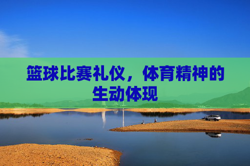 篮球比赛礼仪,体育精神的生动体现