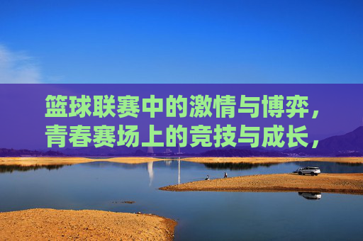 篮球联赛中的激情与博弈,青春赛场上的竞技与成长,篮球赛场激情博弈,青春竞技成长