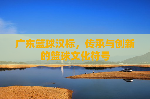 广东篮球汉标，传承与创新的篮球文化符号