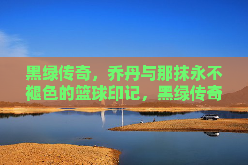 黑绿传奇，乔丹与那抹永不褪色的篮球印记，黑绿传奇，乔丹与那抹永不褪色的篮球印记