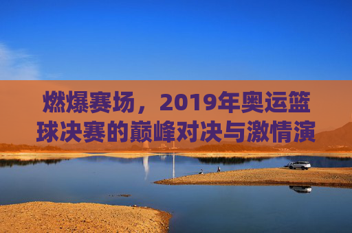 燃爆赛场，2019年奥运篮球决赛的巅峰对决与激情演绎，燃爆赛场，2019年奥运篮球决赛的巅峰对决与激情演绎