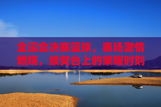 全运会决赛篮球，赛场激情燃烧，颁奖台上的荣耀时刻，全运会决赛篮球，赛场激情燃烧，荣耀定格颁奖台