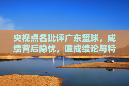 央视点名批评广东篮球,成绩背后隐忧,唯成绩论与特权成焦点,央视点名批评广东篮球,成绩背后隐忧凸显,唯成绩论与特权成焦点