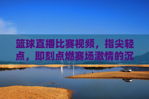 篮球直播比赛视频，指尖轻点，即刻点燃赛场激情的沉浸式体验