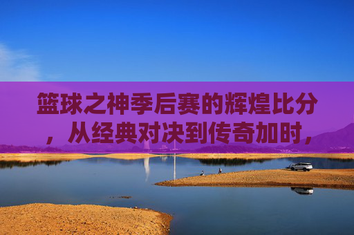 篮球之神季后赛的辉煌比分，从经典对决到传奇加时，篮球之神季后赛的辉煌比分，从经典对决到传奇加时