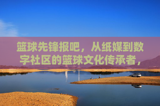 篮球先锋报吧，从纸媒到数字社区的篮球文化传承者，篮球先锋报吧，从纸媒到数字社区的篮球文化传承者