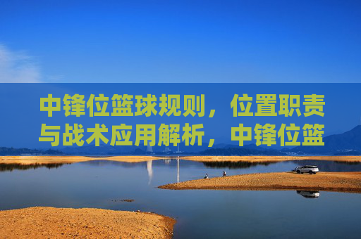 中锋位篮球规则，位置职责与战术应用解析，中锋位篮球规则，位置职责与战术应用解析