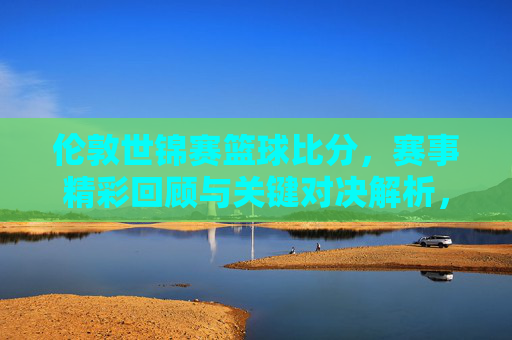 伦敦世锦赛篮球比分，赛事精彩回顾与关键对决解析，伦敦世锦赛篮球赛，比分回顾与关键对决深度解析
