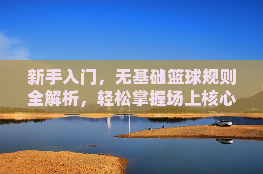 新手入门，无基础篮球规则全解析，轻松掌握场上核心玩法，新手入门无基础篮球规则全解析，轻松掌握场上核心玩法