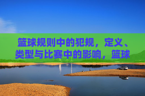 篮球规则中的犯规,定义、类型与比赛中的影响,篮球规则中犯规的定义、类型与比赛影响