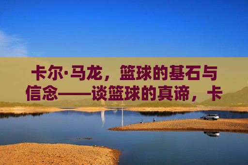 卡尔·马龙,篮球的基石与信念——谈篮球的真谛,卡尔·马龙,篮球的基石与信念——谈篮球的真谛