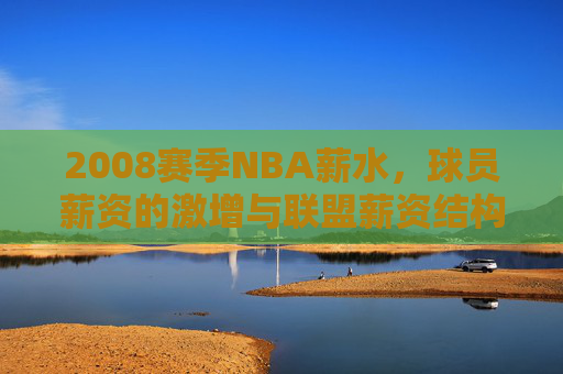 2008赛季NBA薪水,球员薪资的激增与联盟薪资结构的深度变革,2008赛季NBA薪水,球员薪资激增与联盟薪资结构的深度变革