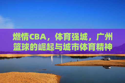 燃情CBA，体育强城，广州篮球的崛起与城市体育精神的绽放，燃情CBA，体育强城，广州篮球的崛起与城市体育精神的绽放