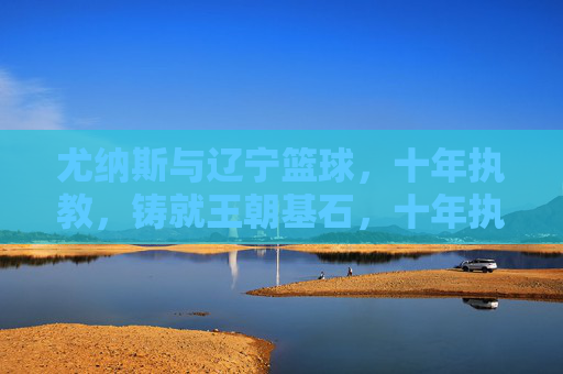 尤纳斯与辽宁篮球,十年执教,铸就王朝基石,十年执教铸就王朝基石,尤纳斯与辽宁篮球的传奇十年