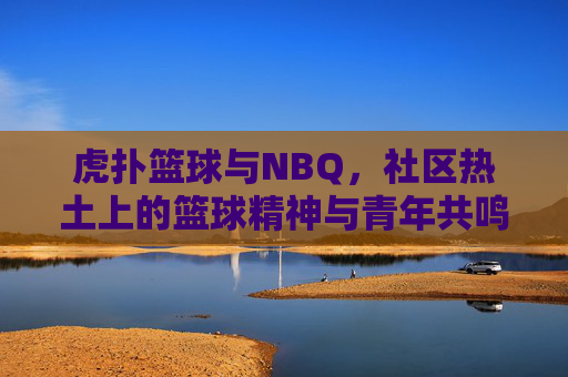 虎扑篮球与NBQ,社区热土上的篮球精神与青年共鸣——篮球文化传承的线上与线下联动,虎扑篮球与NBQ,社区热土上的篮球精神与青年共鸣——篮球文化传承的线上与线下联动