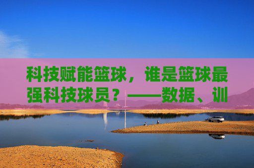 科技赋能篮球,谁是篮球最强科技球员?——数据、训练与智能装备的篮球新篇章,科技赋能篮球,谁是篮球最强科技球员?——数据、训练与智能装备的篮球新篇章