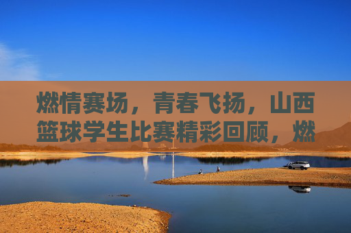 燃情赛场,青春飞扬,山西篮球学生比赛精彩回顾,燃情赛场,青春飞扬,山西篮球学生比赛精彩回顾