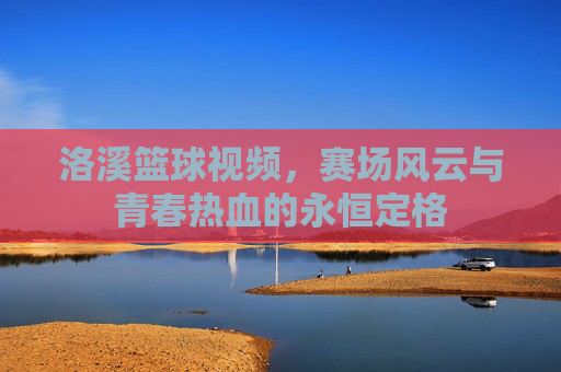 洛溪篮球视频，赛场风云与青春热血的永恒定格