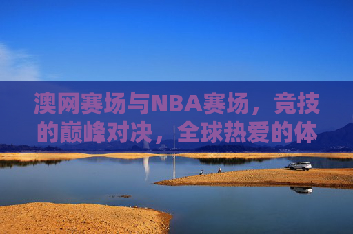 澳网赛场与NBA赛场,竞技的巅峰对决,全球热爱的体育盛宴,澳网与NBA,竞技巅峰对决,全球热爱的体育盛宴