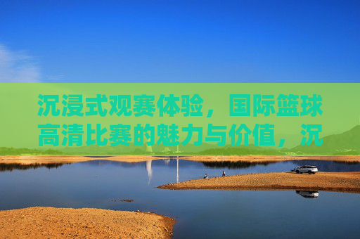 沉浸式观赛体验,国际篮球高清比赛的魅力与价值,沉浸式观赛体验,国际篮球高清比赛的魅力与价值