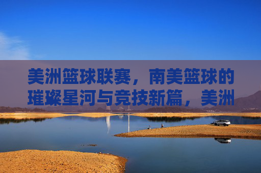 美洲篮球联赛,南美篮球的璀璨星河与竞技新篇,美洲篮球联赛,南美篮球的璀璨星河与竞技新篇