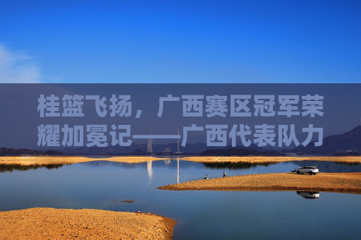 桂篮飞扬，广西赛区冠军荣耀加冕记——广西代表队力克强敌问鼎桂冠，桂篮飞扬，广西赛区冠军荣耀加冕记——广西代表队力克强敌问鼎桂冠