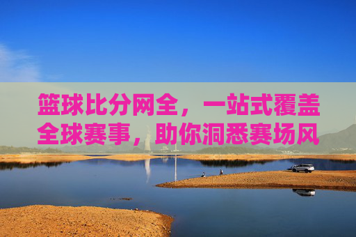 篮球比分网全，一站式覆盖全球赛事，助你洞悉赛场风云，篮球比分网全，一站式覆盖全球赛事，助你洞悉赛场风云