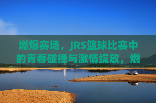 燃爆赛场，JRS篮球比赛中的青春碰撞与激情绽放，燃爆赛场，JRS篮球比赛中的青春碰撞与激情绽放