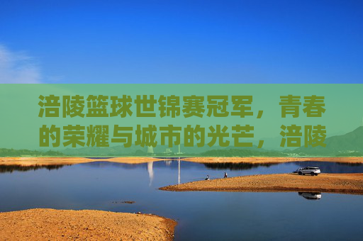 涪陵篮球世锦赛冠军，青春的荣耀与城市的光芒，涪陵篮球世锦赛冠军，青春的荣耀与城市的光芒
