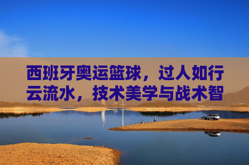 西班牙奥运篮球，过人如行云流水，技术美学与战术智慧的完美融合，西班牙奥运篮球，过人如行云流水，技术美学与战术智慧的完美融合