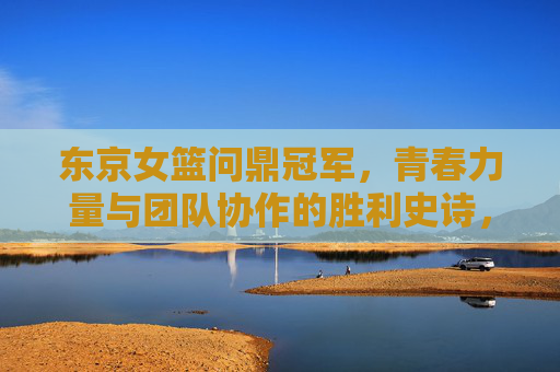 东京女篮问鼎冠军，青春力量与团队协作的胜利史诗，东京女篮问鼎冠军，青春力量与团队协作的胜利史诗