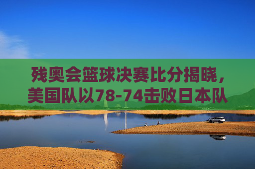 残奥会篮球决赛比分揭晓,美国队以78-74击败日本队夺冠,赛场激情与残奥精神闪耀,残奥会篮球决赛,美国队78-74胜日本队夺冠 赛场激情与残奥精神闪耀