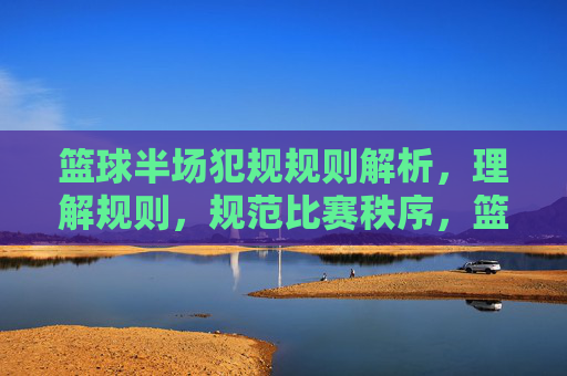 篮球半场犯规规则解析,理解规则,规范比赛秩序,篮球半场犯规规则解析,理解规则,规范比赛秩序