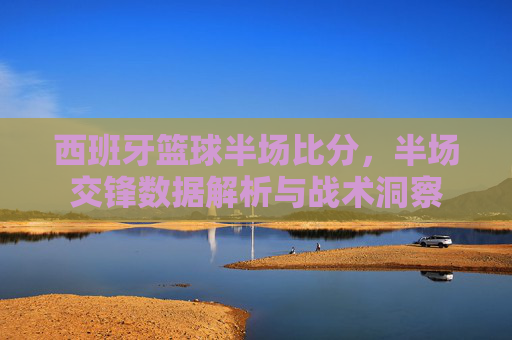 西班牙篮球半场比分,半场交锋数据解析与战术洞察