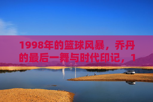 1998年的篮球风暴，乔丹的最后一舞与时代印记，1998年的篮球风暴，乔丹的最后一舞与时代印记