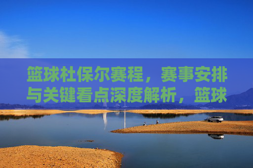 篮球杜保尔赛程，赛事安排与关键看点深度解析，篮球杜保尔赛程，赛事安排与关键看点深度解析