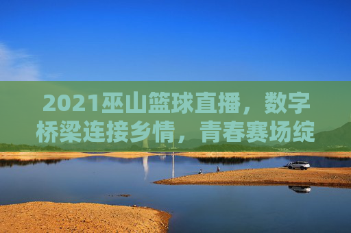 2021巫山篮球直播，数字桥梁连接乡情，青春赛场绽放活力，2021巫山篮球直播，数字桥梁连乡情，青春赛场展活力