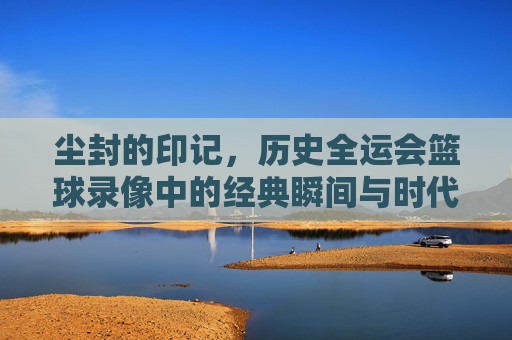 尘封的印记，历史全运会篮球录像中的经典瞬间与时代记忆，尘封的印记，历史全运会篮球录像中的经典瞬间与时代记忆