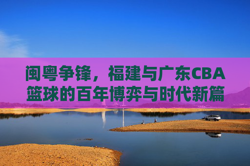 闽粤争锋，福建与广东CBA篮球的百年博弈与时代新篇，闽粤争锋，福建与广东CBA篮球的百年博弈与时代新篇