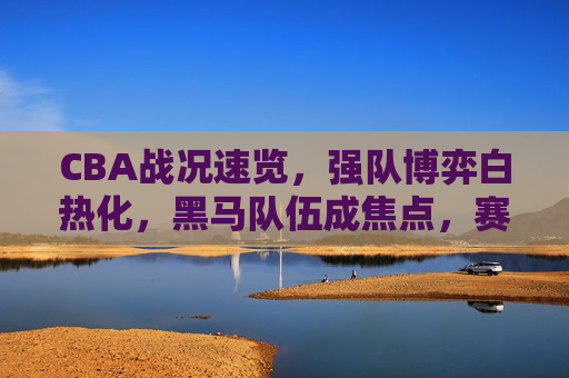 CBA战况速览,强队博弈白热化,黑马队伍成焦点,赛场风云再起,CBA战况速览,强队博弈白热化,黑马队伍成焦点,赛场风云再起