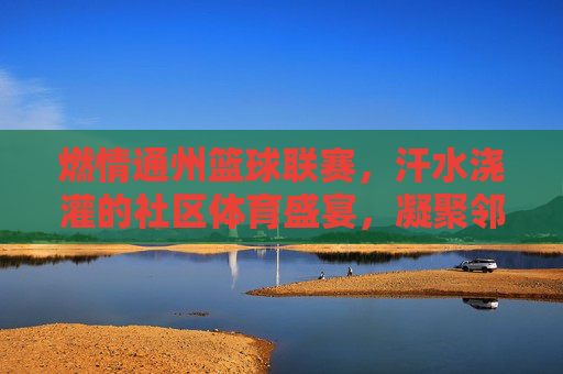 燃情通州篮球联赛,汗水浇灌的社区体育盛宴,凝聚邻里温情与青春活力,燃情通州篮球联赛,汗水浇灌的社区体育盛宴,凝聚邻里温情与青春活力