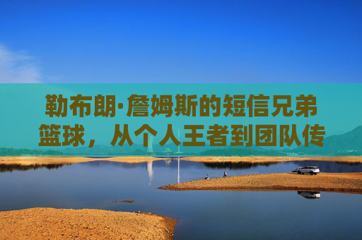 勒布朗·詹姆斯的短信兄弟篮球,从个人王者到团队传奇的传承,勒布朗·詹姆斯的短信兄弟篮球,从个人王者到团队传奇的传承