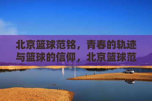 北京篮球范铭，青春的轨迹与篮球的信仰，北京篮球范铭，青春轨迹与篮球信仰的交织