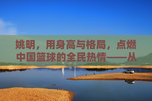 姚明，用身高与格局，点燃中国篮球的全民热情——从大个子到篮球文化的火种，姚明，用身高与格局，点燃中国篮球的全民热情——从大个子到篮球文化的火种