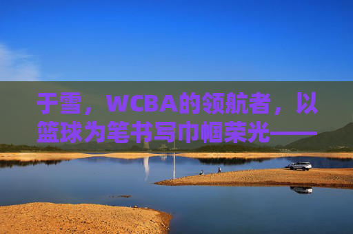于雪，WCBA的领航者，以篮球为笔书写巾帼荣光——记篮球名宿于雪在联赛中的卓越贡献与时代担当，于雪，WCBA的领航者，以篮球为笔书写巾帼荣光——记篮球名宿于雪在联赛中的卓越贡献与时代担当